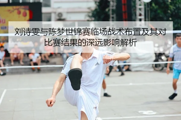 刘诗雯与陈梦世锦赛临场战术布置及其对比赛结果的深远影响解析